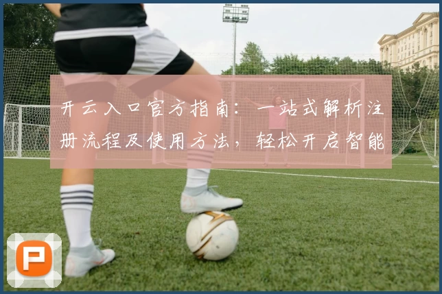 开云入口官方指南：一站式解析注册流程及使用方法，轻松开启智能体验