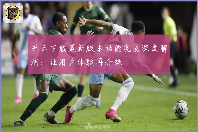 开云下载最新版本功能亮点深度解析，让用户体验再升级