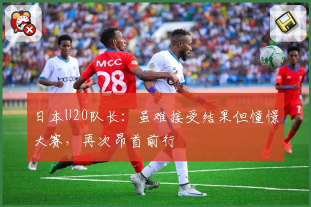 日本U20队长：虽难接受结果但憧憬大赛，再次昂首前行