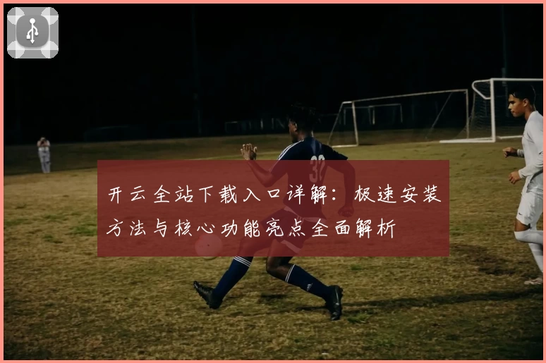 开云全站下载入口详解：极速安装方法与核心功能亮点全面解析