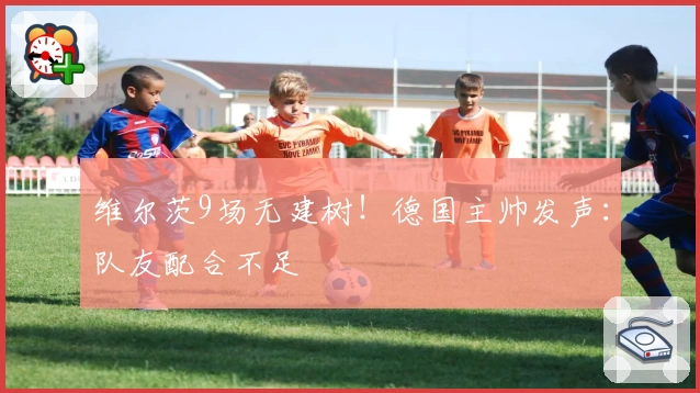 维尔茨9场无建树！德国主帅发声：队友配合不足