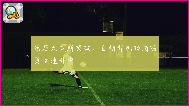 高层火灾新突破，自研背包助消防员快速升空