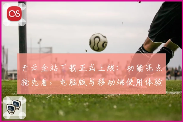 开云全站下载正式上线：功能亮点抢先看，电脑版与移动端使用体验全面解析