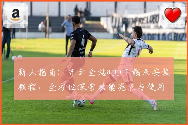 新人指南：开云全站app下载及安装教程，全方位探索功能亮点与使用体验