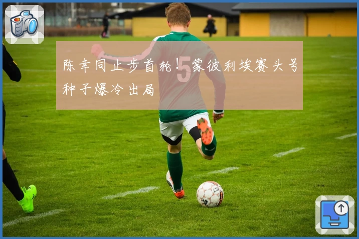 陈幸同止步首轮！蒙彼利埃赛头号种子爆冷出局