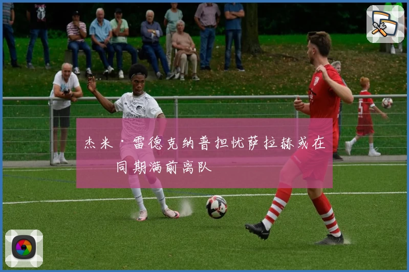 杰米·雷德克纳普担忧萨拉赫或在合同期满前离队