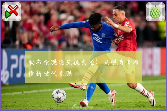 勒布伦现场庆祝失控！央视直言难懂新世代表现