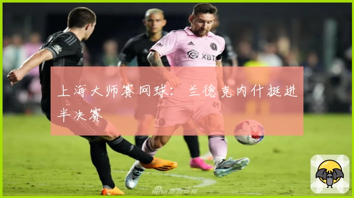 上海大师赛网球:兰德克内什挺进半决赛