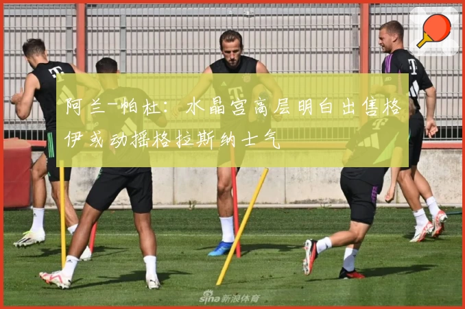 阿兰-帕杜:水晶宫高层明白出售格伊或动摇格拉斯纳士气