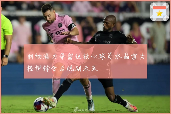 利物浦力争留住核心球员水晶宫为格伊转会后规划未来