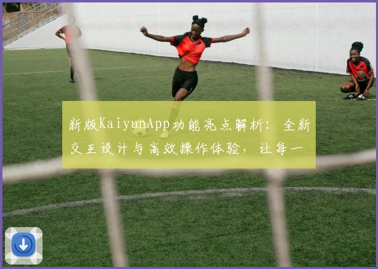 新版KaiyunApp功能亮点解析：全新交互设计与高效操作体验，让每一次使用更顺畅