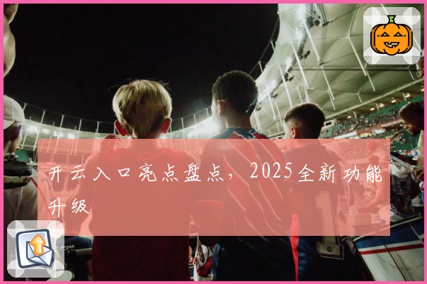 开云入口亮点盘点，2025全新功能升级