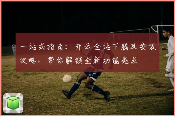 一站式指南：开云全站下载及安装攻略，带你解锁全新功能亮点
