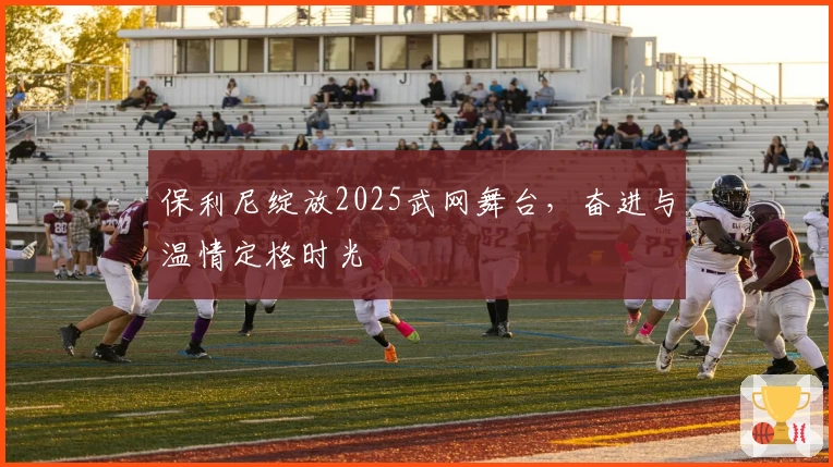 保利尼绽放2025武网舞台,奋进与温情定格时光