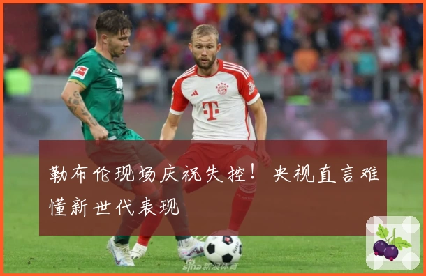 勒布伦现场庆祝失控！央视直言难懂新世代表现