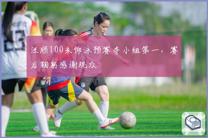 汪顺100米仰泳预赛夺小组第一，赛后鞠躬感谢观众