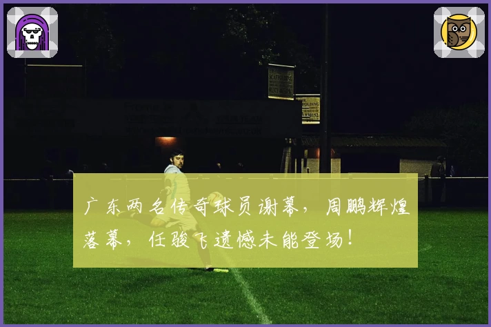广东两名传奇球员谢幕，周鹏辉煌落幕，任骏飞遗憾未能登场！