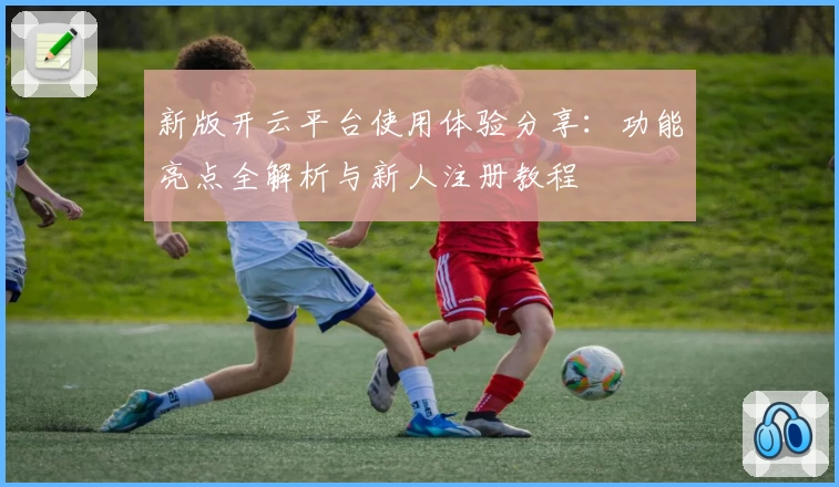 新版开云平台使用体验分享：功能亮点全解析与新人注册教程