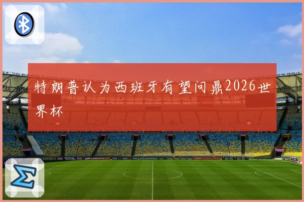 特朗普认为西班牙有望问鼎2026世界杯