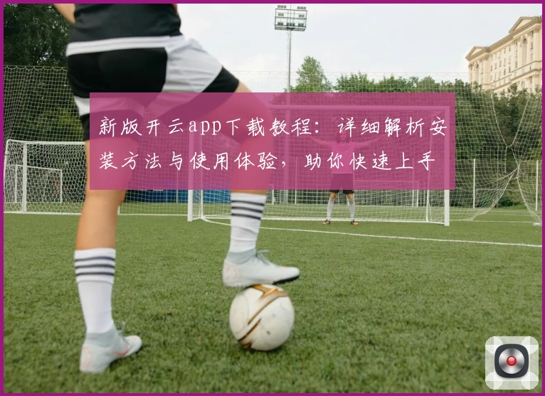 新版开云app下载教程：详细解析安装方法与使用体验，助你快速上手