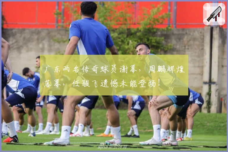 广东两名传奇球员谢幕，周鹏辉煌落幕，任骏飞遗憾未能登场！